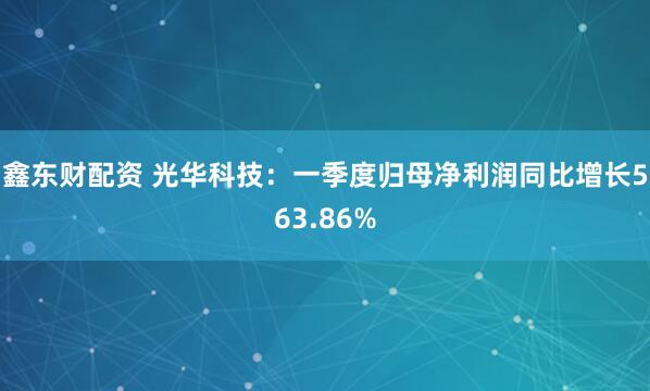 鑫东财配资 光华科技：一季度归母净利润同比增长563.86%