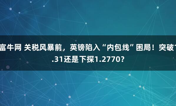 富牛网 关税风暴前，英镑陷入“内包线”困局！突破1.31还是下探1.2770？