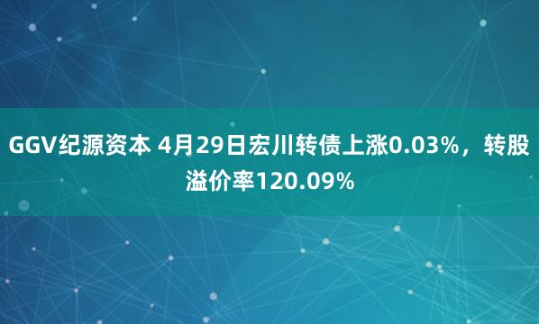 GGV纪源资本 4月29日宏川转债上涨0.03%，转股溢价率120.09%