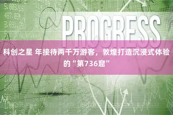 科创之星 年接待两千万游客，敦煌打造沉浸式体验的“第736窟”