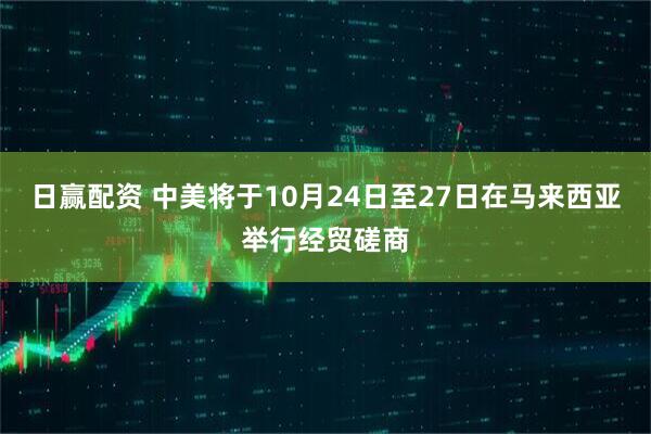 日赢配资 中美将于10月24日至27日在马来西亚举行经贸磋商