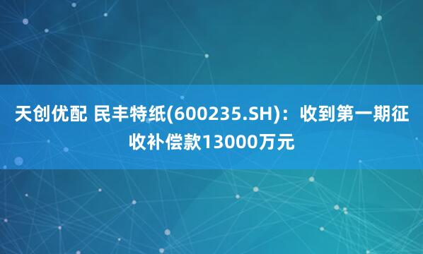 天创优配 民丰特纸(600235.SH)：收到第一期征收补偿款13000万元