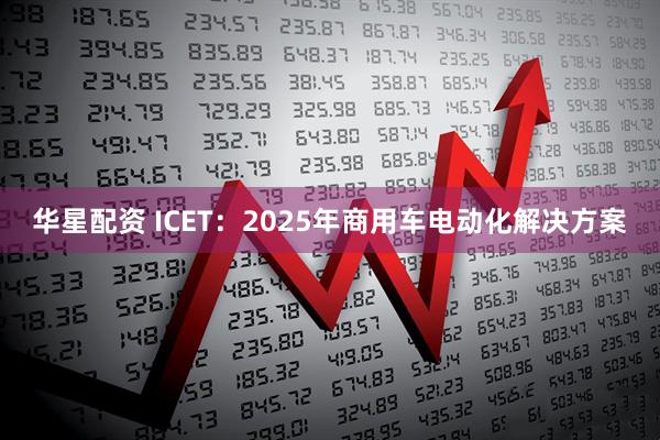 华星配资 ICET:2025年商用车电动化解决方案
