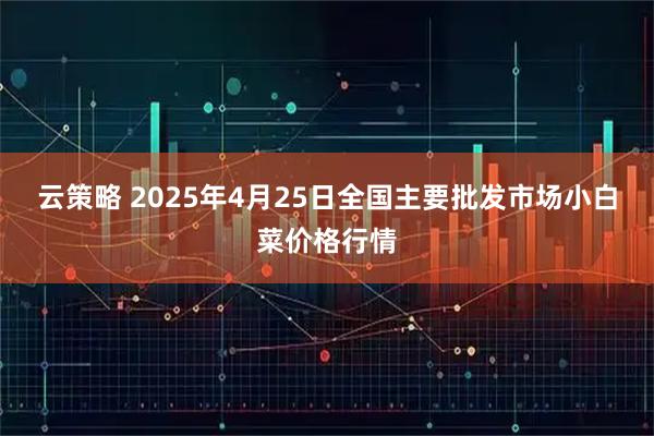 云策略 2025年4月25日全国主要批发市场小白菜价格行情