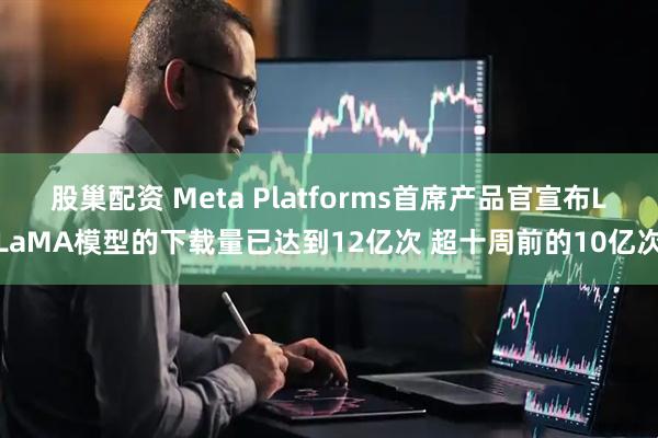 股巢配资 Meta Platforms首席产品官宣布LLaMA模型的下载量已达到12亿次 超十周前的10亿次