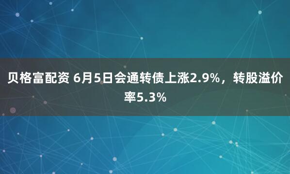 贝格富配资 6月5日会通转债上涨2.9%，转股溢价率5.3%