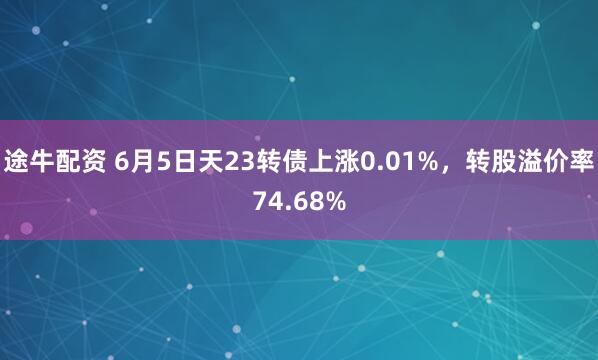 途牛配资 6月5日天23转债上涨0.01%，转股溢价率74.68%