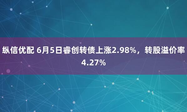纵信优配 6月5日睿创转债上涨2.98%，转股溢价率4.27%