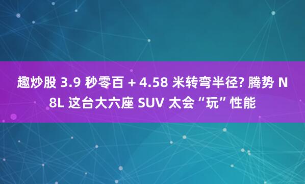 趣炒股 3.9 秒零百 + 4.58 米转弯半径? 腾势 N8L 这台大六座 SUV 太会“玩”性能