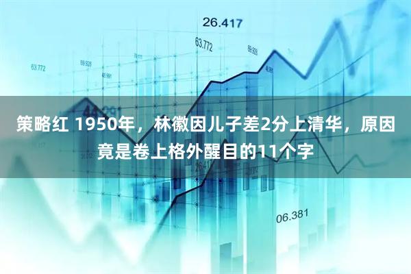 策略红 1950年，林徽因儿子差2分上清华，原因竟是卷上格外醒目的11个字