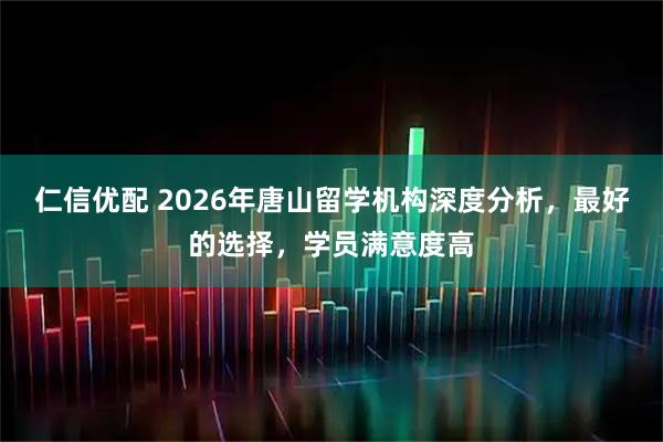 仁信优配 2026年唐山留学机构深度分析，最好的选择，学员满意度高