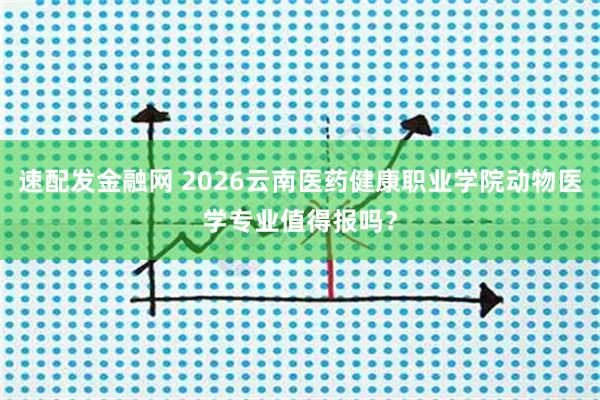 速配发金融网 2026云南医药健康职业学院动物医学专业值得报吗?