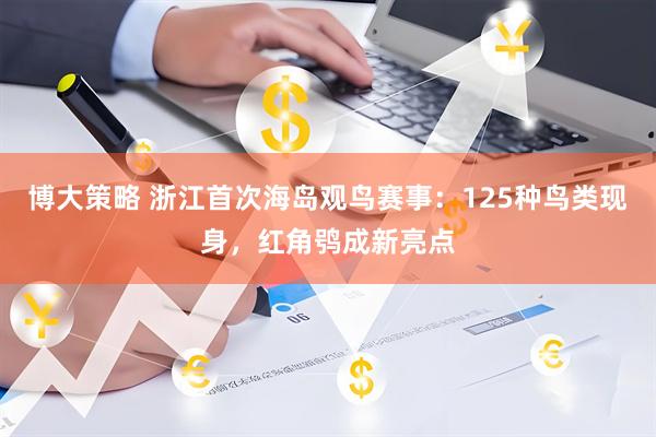 博大策略 浙江首次海岛观鸟赛事：125种鸟类现身，红角鸮成新亮点