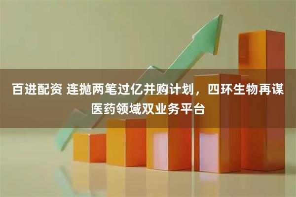 百进配资 连抛两笔过亿并购计划，四环生物再谋医药领域双业务平台